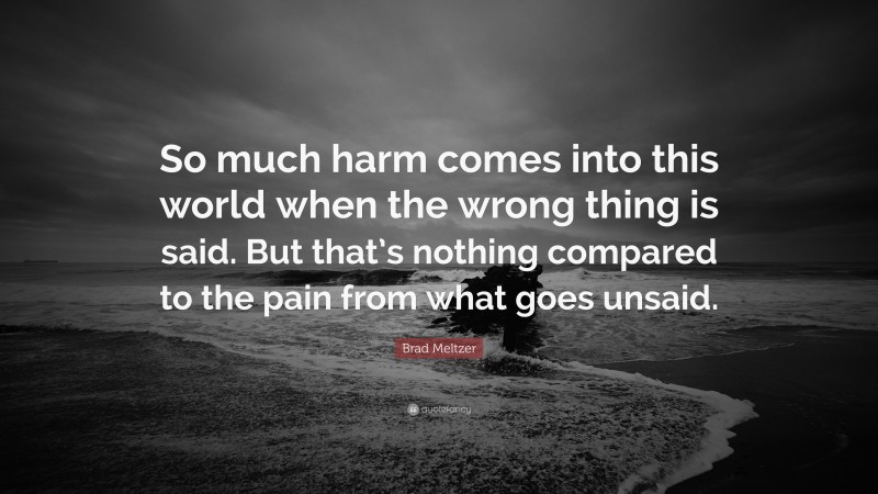 Brad Meltzer Quote: “So much harm comes into this world when the wrong thing is said. But that’s nothing compared to the pain from what goes unsaid.”