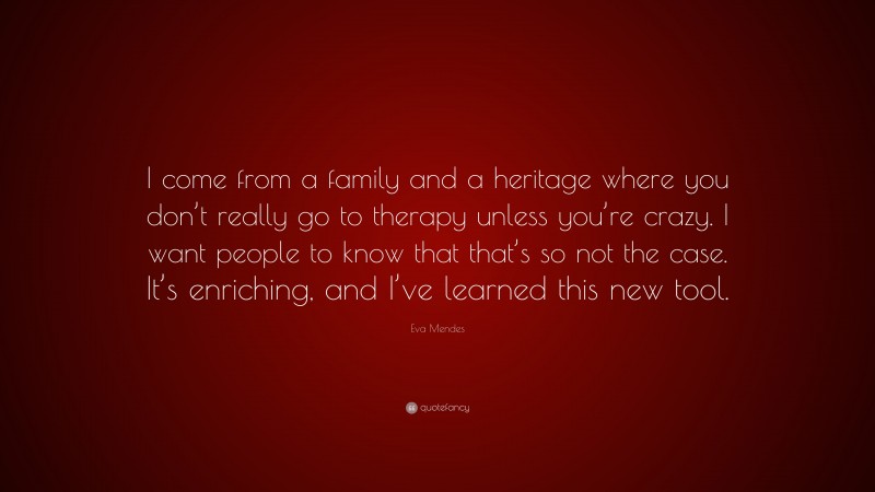 Eva Mendes Quote: “I come from a family and a heritage where you don’t really go to therapy unless you’re crazy. I want people to know that that’s so not the case. It’s enriching, and I’ve learned this new tool.”