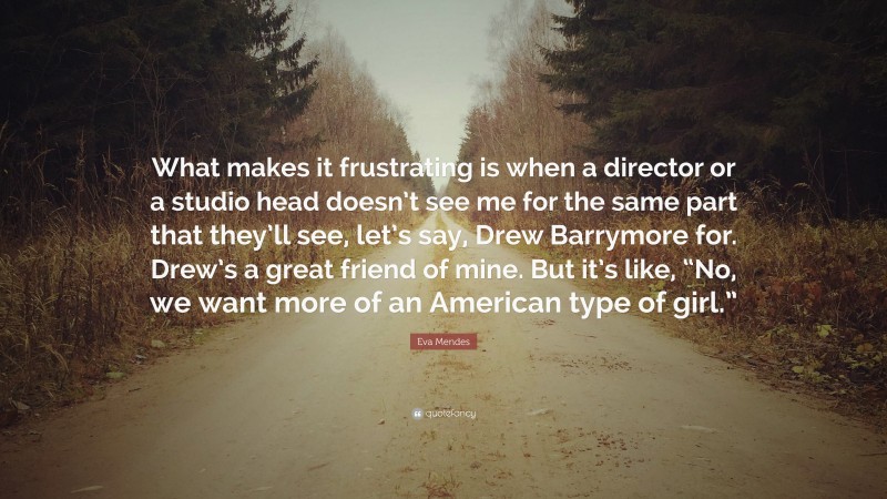 Eva Mendes Quote: “What makes it frustrating is when a director or a studio head doesn’t see me for the same part that they’ll see, let’s say, Drew Barrymore for. Drew’s a great friend of mine. But it’s like, “No, we want more of an American type of girl.””