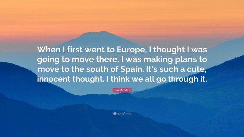 Eva Mendes Quote: “When I first went to Europe, I thought I was going to move there. I was making plans to move to the south of Spain. It’s such a cute, innocent thought. I think we all go through it.”