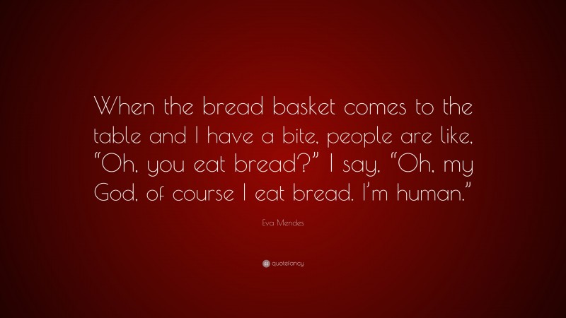 Eva Mendes Quote: “When the bread basket comes to the table and I have a bite, people are like, “Oh, you eat bread?” I say, “Oh, my God, of course I eat bread. I’m human.””