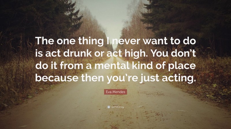 Eva Mendes Quote: “The one thing I never want to do is act drunk or act high. You don’t do it from a mental kind of place because then you’re just acting.”