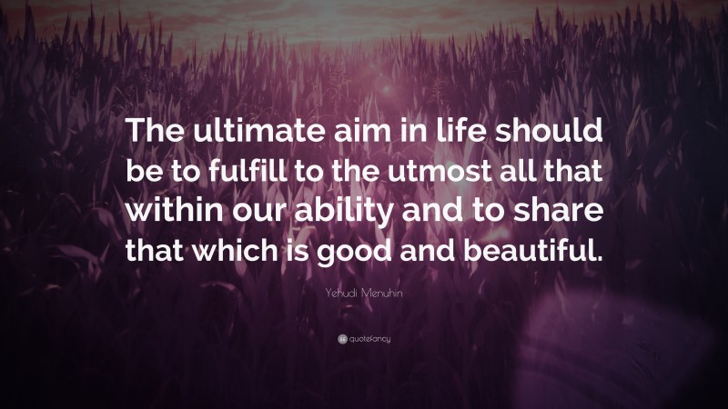 Yehudi Menuhin Quote: “The ultimate aim in life should be to fulfill to the utmost all that within our ability and to share that which is good and beautiful.”