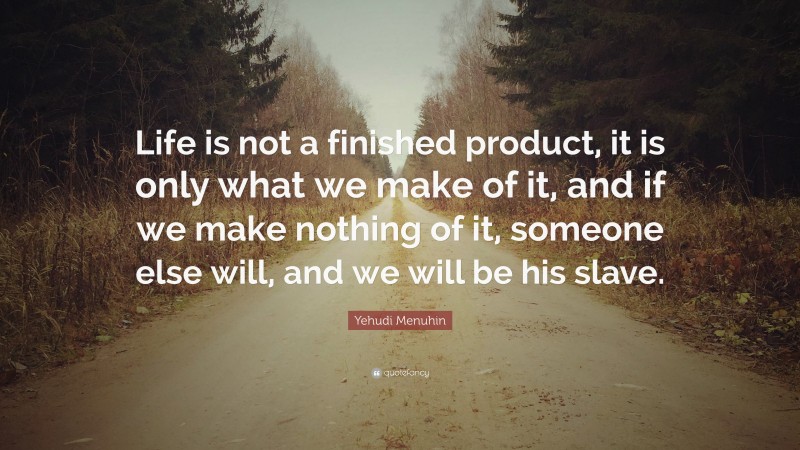 Yehudi Menuhin Quote: “Life is not a finished product, it is only what we make of it, and if we make nothing of it, someone else will, and we will be his slave.”