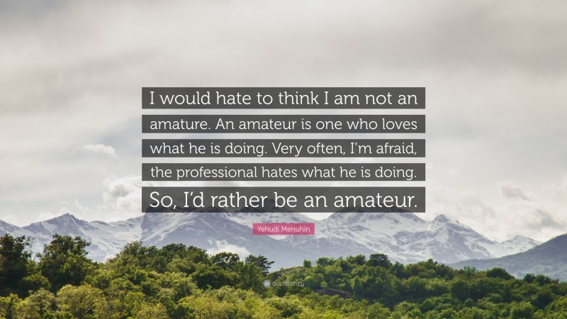 Yehudi Menuhin Quote: “I would hate to think I am not an amature. An amateur is one who loves what he is doing. Very often, I’m afraid, the professional hates what he is doing. So, I’d rather be an amateur.”