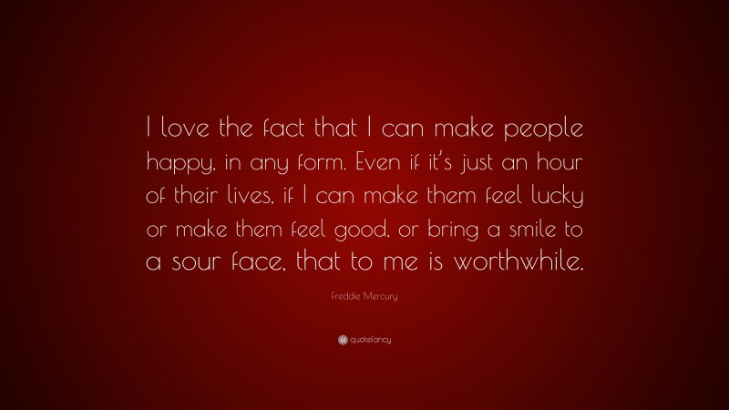Freddie Mercury Quote: “I love the fact that I can make people happy, in any form. Even if it’s just an hour of their lives, if I can make them feel lucky or make them feel good, or bring a smile to a sour face, that to me is worthwhile.”
