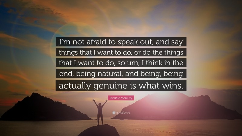 Freddie Mercury Quote: “I’m not afraid to speak out, and say things that I want to do, or do the things that I want to do, so um, I think in the end, being natural, and being, being actually genuine is what wins.”