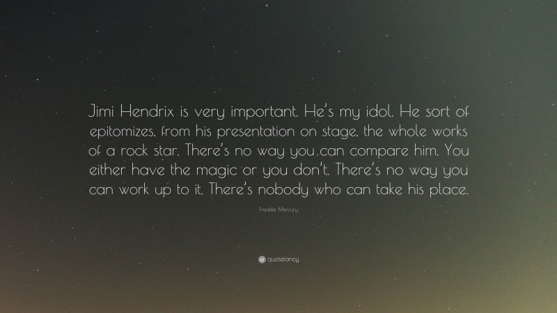 Freddie Mercury Quote: “Jimi Hendrix is very important. He’s my idol. He sort of epitomizes, from his presentation on stage, the whole works of a rock star. There’s no way you can compare him. You either have the magic or you don’t. There’s no way you can work up to it. There’s nobody who can take his place.”