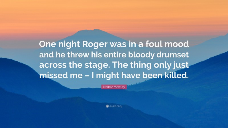 Freddie Mercury Quote: “One night Roger was in a foul mood and he threw his entire bloody drumset across the stage. The thing only just missed me – I might have been killed.”