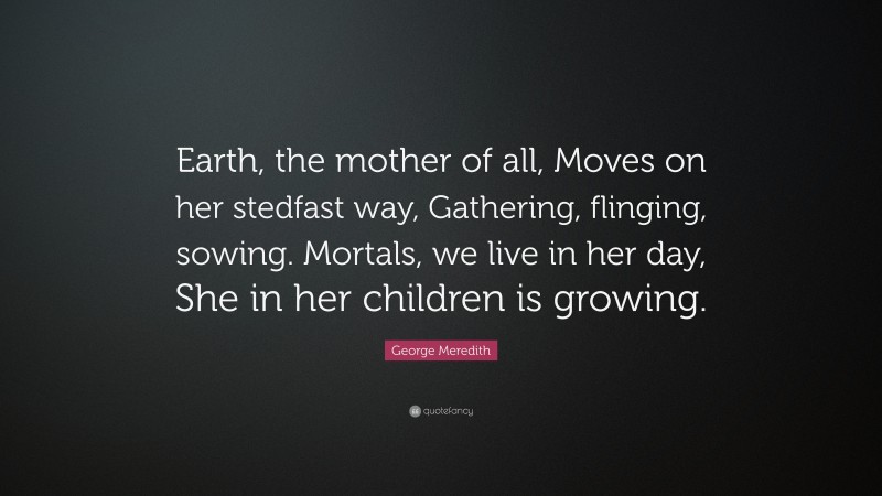 George Meredith Quote: “Earth, the mother of all, Moves on her stedfast way, Gathering, flinging, sowing. Mortals, we live in her day, She in her children is growing.”