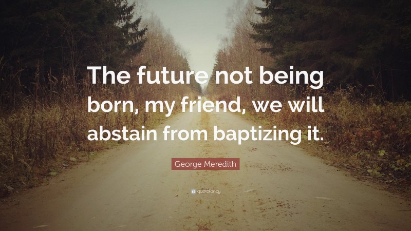 George Meredith Quote: “The future not being born, my friend, we will abstain from baptizing it.”