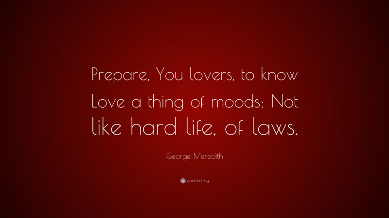 George Meredith Quote: “Prepare, You lovers, to know Love a thing of moods: Not like hard life, of laws.”