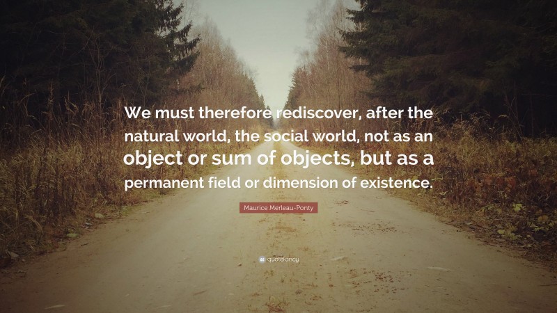 Maurice Merleau-Ponty Quote: “We must therefore rediscover, after the natural world, the social world, not as an object or sum of objects, but as a permanent field or dimension of existence.”