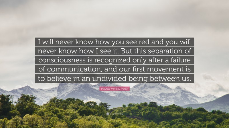 Maurice Merleau-Ponty Quote: “I will never know how you see red and you will never know how I see it. But this separation of consciousness is recognized only after a failure of communication, and our first movement is to believe in an undivided being between us.”