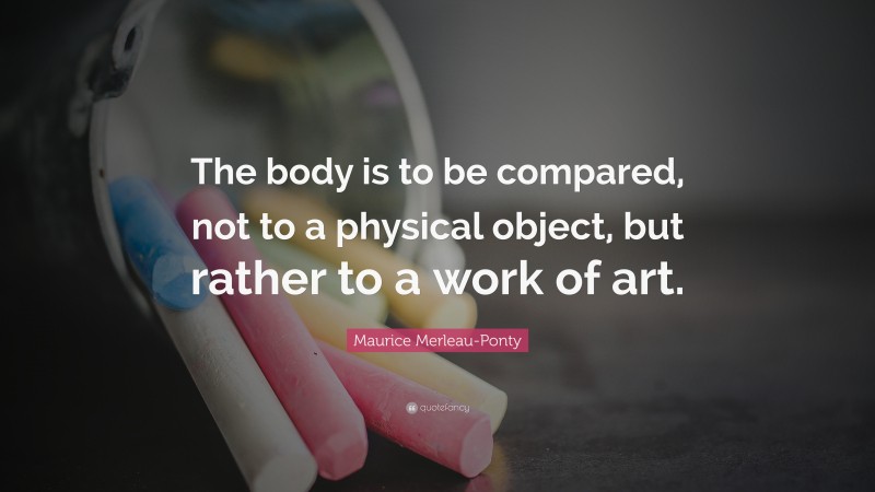 Maurice Merleau-Ponty Quote: “The body is to be compared, not to a physical object, but rather to a work of art.”
