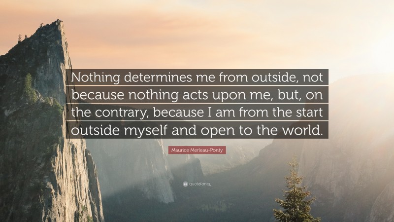 Maurice Merleau-Ponty Quote: “Nothing determines me from outside, not because nothing acts upon me, but, on the contrary, because I am from the start outside myself and open to the world.”