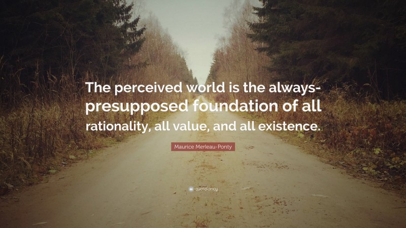 Maurice Merleau-Ponty Quote: “The perceived world is the always-presupposed foundation of all rationality, all value, and all existence.”