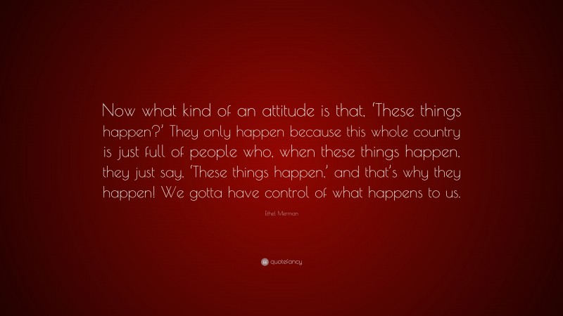 Ethel Merman Quote: “Now what kind of an attitude is that, ‘These things happen?’ They only happen because this whole country is just full of people who, when these things happen, they just say, ‘These things happen,’ and that’s why they happen! We gotta have control of what happens to us.”