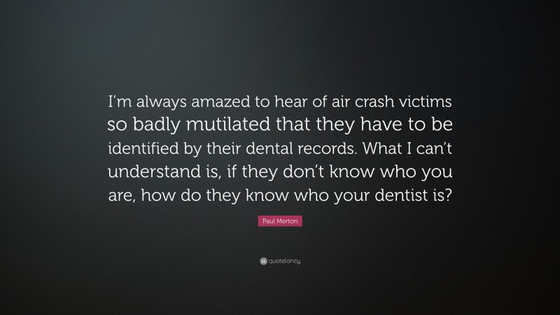 Paul Merton Quote: “I’m always amazed to hear of air crash victims so badly mutilated that they have to be identified by their dental records. What I can’t understand is, if they don’t know who you are, how do they know who your dentist is?”
