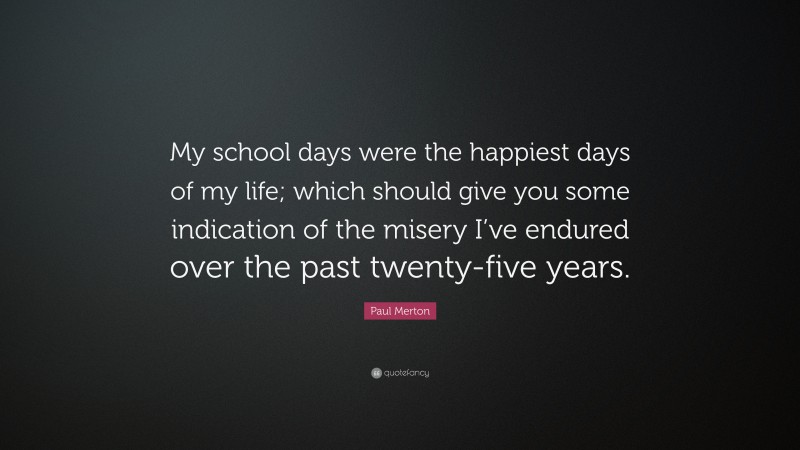 Paul Merton Quote: “My school days were the happiest days of my life; which should give you some indication of the misery I’ve endured over the past twenty-five years.”