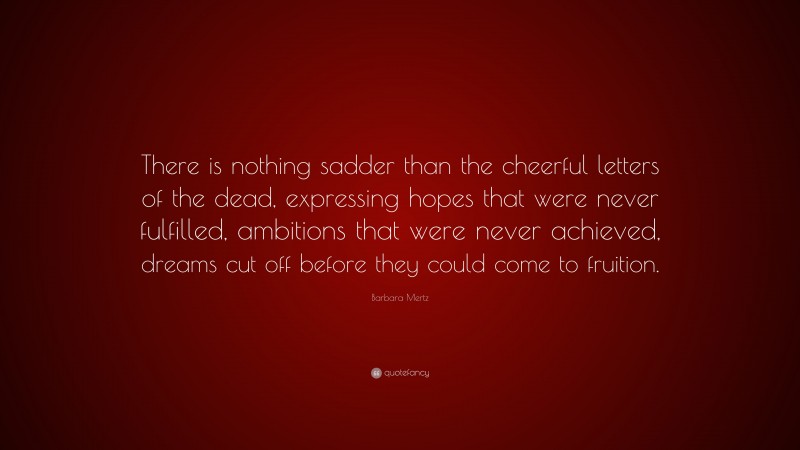 Barbara Mertz Quote: “There is nothing sadder than the cheerful letters of the dead, expressing hopes that were never fulfilled, ambitions that were never achieved, dreams cut off before they could come to fruition.”