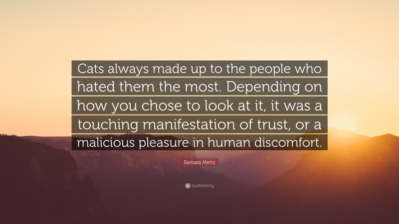 Barbara Mertz Quote: “Cats always made up to the people who hated them the most. Depending on how you chose to look at it, it was a touching manifestation of trust, or a malicious pleasure in human discomfort.”