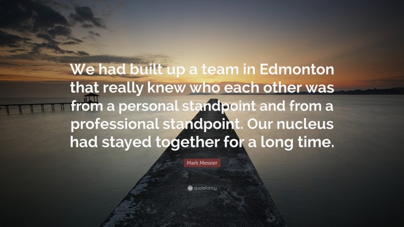 Mark Messier Quote: “We had built up a team in Edmonton that really knew who each other was from a personal standpoint and from a professional standpoint. Our nucleus had stayed together for a long time.”