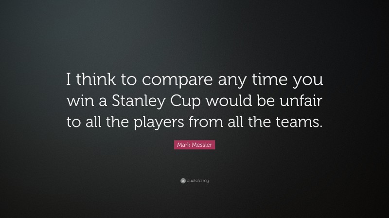 Mark Messier Quote: “I think to compare any time you win a Stanley Cup would be unfair to all the players from all the teams.”
