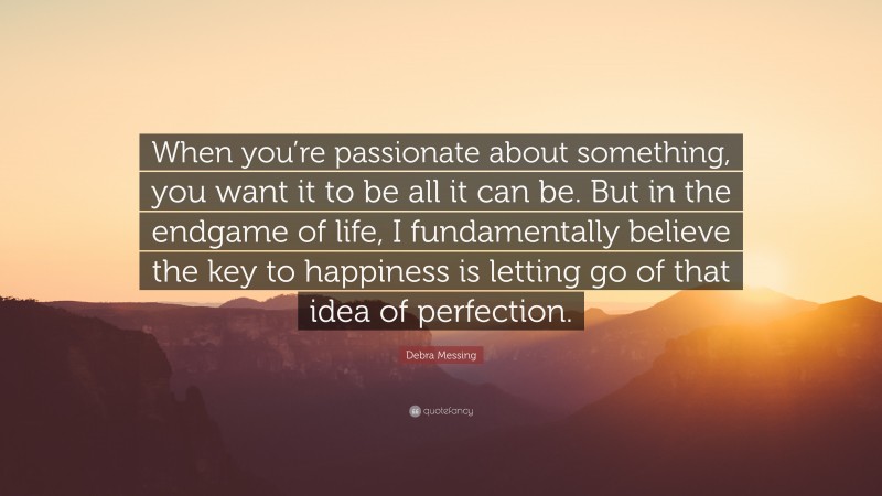 Debra Messing Quote: “When you’re passionate about something, you want it to be all it can be. But in the endgame of life, I fundamentally believe the key to happiness is letting go of that idea of perfection.”