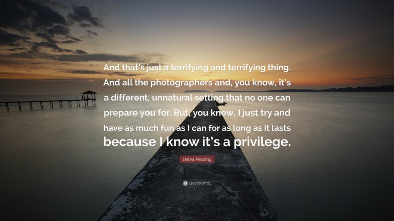 Debra Messing Quote: “And that’s just a terrifying and terrifying thing. And all the photographers and, you know, it’s a different, unnatural setting that no one can prepare you for. But, you know, I just try and have as much fun as I can for as long as it lasts because I know it’s a privilege.”