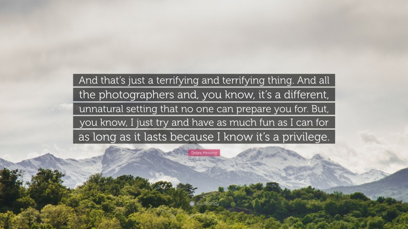 Debra Messing Quote: “And that’s just a terrifying and terrifying thing. And all the photographers and, you know, it’s a different, unnatural setting that no one can prepare you for. But, you know, I just try and have as much fun as I can for as long as it lasts because I know it’s a privilege.”