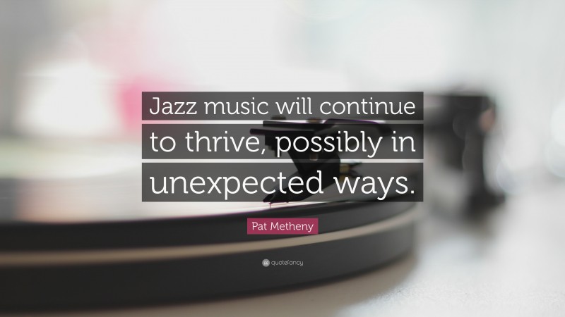 Pat Metheny Quote: “Jazz music will continue to thrive, possibly in unexpected ways.”