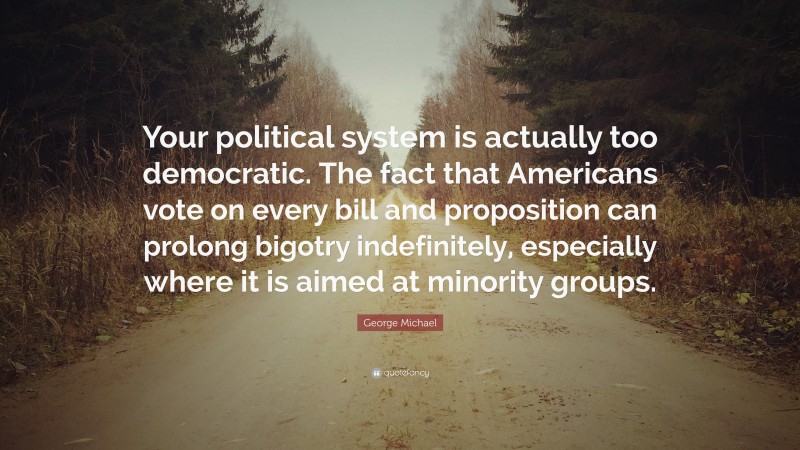 George Michael Quote: “Your political system is actually too democratic. The fact that Americans vote on every bill and proposition can prolong bigotry indefinitely, especially where it is aimed at minority groups.”