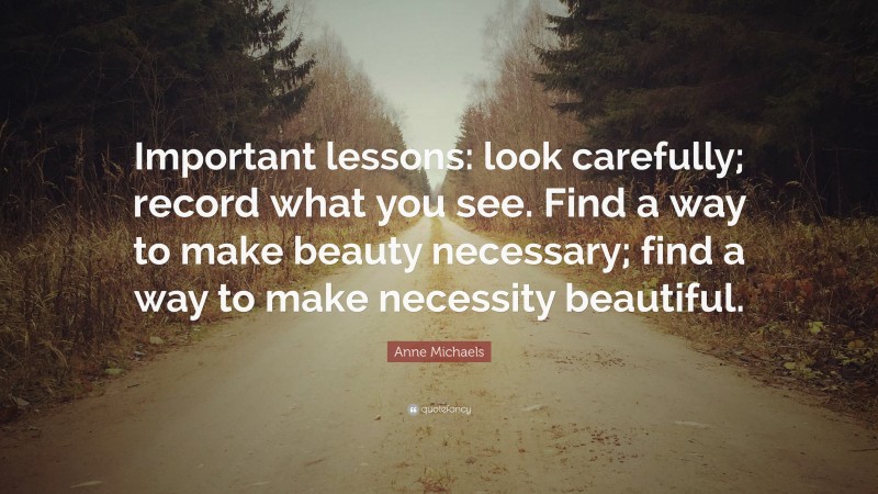 Anne Michaels Quote: “Important lessons: look carefully; record what you see. Find a way to make beauty necessary; find a way to make necessity beautiful.”