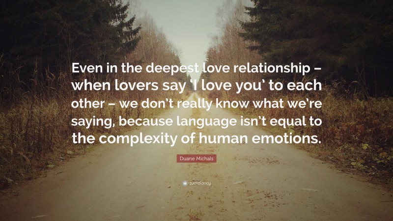 Duane Michals Quote: “Even in the deepest love relationship – when lovers say ‘I love you’ to each other – we don’t really know what we’re saying, because language isn’t equal to the complexity of human emotions.”
