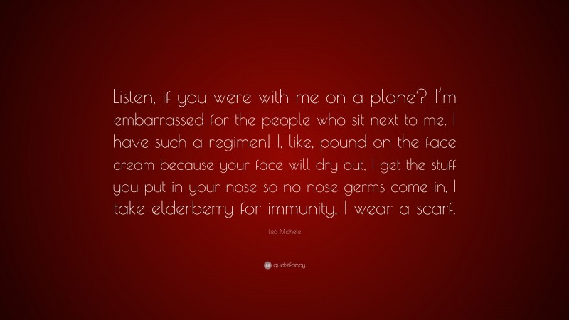 Lea Michele Quote: “Listen, if you were with me on a plane? I’m embarrassed for the people who sit next to me. I have such a regimen! I, like, pound on the face cream because your face will dry out, I get the stuff you put in your nose so no nose germs come in, I take elderberry for immunity, I wear a scarf.”