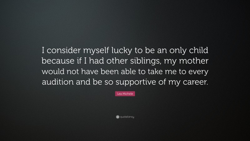 Lea Michele Quote: “I consider myself lucky to be an only child because if I had other siblings, my mother would not have been able to take me to every audition and be so supportive of my career.”