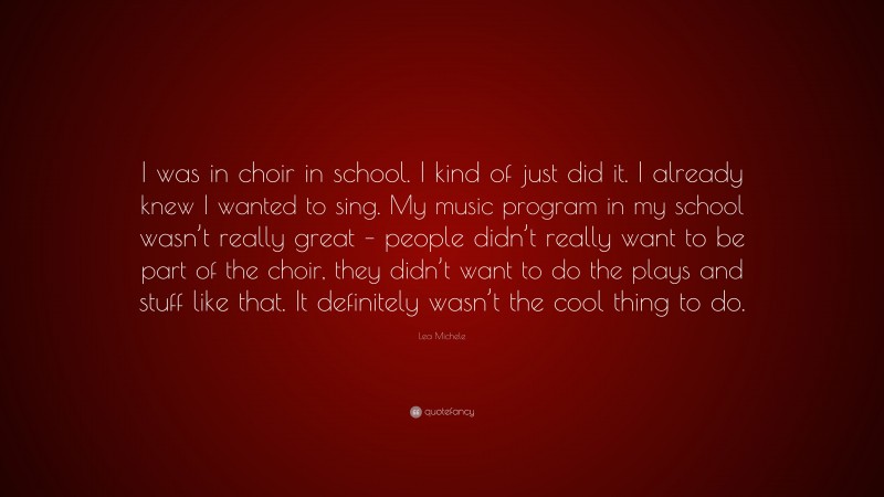 Lea Michele Quote: “I was in choir in school. I kind of just did it. I already knew I wanted to sing. My music program in my school wasn’t really great – people didn’t really want to be part of the choir, they didn’t want to do the plays and stuff like that. It definitely wasn’t the cool thing to do.”