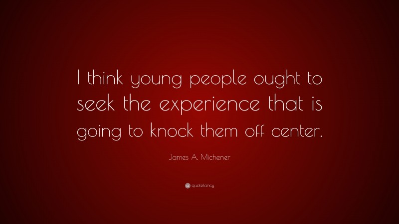 James A. Michener Quote: “I think young people ought to seek the experience that is going to knock them off center.”