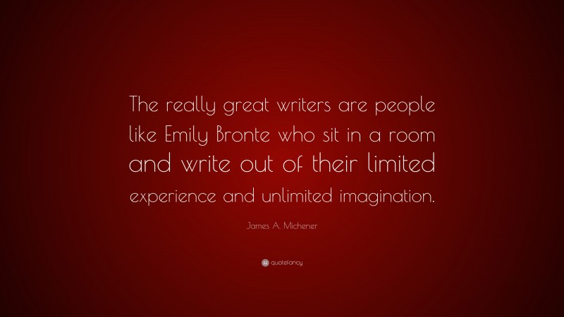 James A. Michener Quote: “The really great writers are people like Emily Bronte who sit in a room and write out of their limited experience and unlimited imagination.”