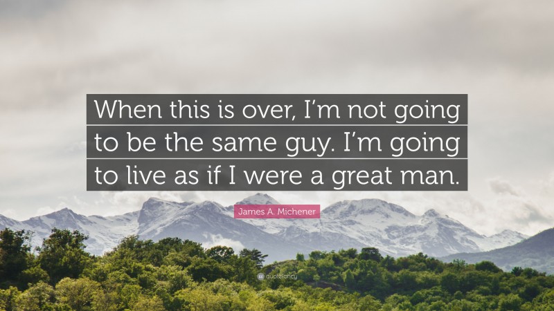 James A. Michener Quote: “When this is over, I’m not going to be the same guy. I’m going to live as if I were a great man.”