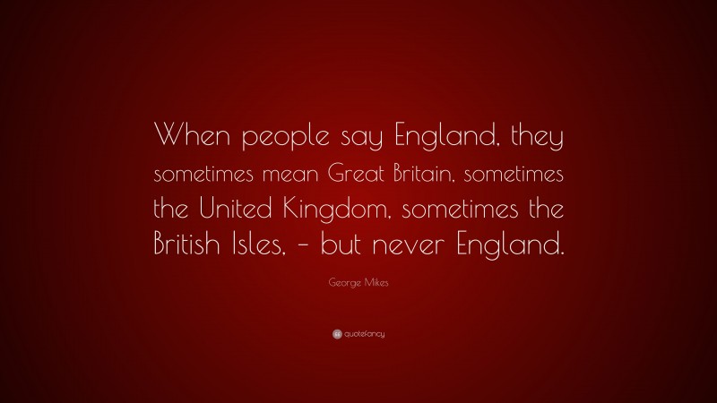 George Mikes Quote: “When people say England, they sometimes mean Great Britain, sometimes the United Kingdom, sometimes the British Isles, – but never England.”