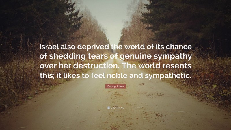 George Mikes Quote: “Israel also deprived the world of its chance of shedding tears of genuine sympathy over her destruction. The world resents this; it likes to feel noble and sympathetic.”