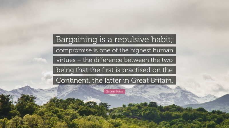 George Mikes Quote: “Bargaining is a repulsive habit; compromise is one of the highest human virtues – the difference between the two being that the first is practised on the Continent, the latter in Great Britain.”