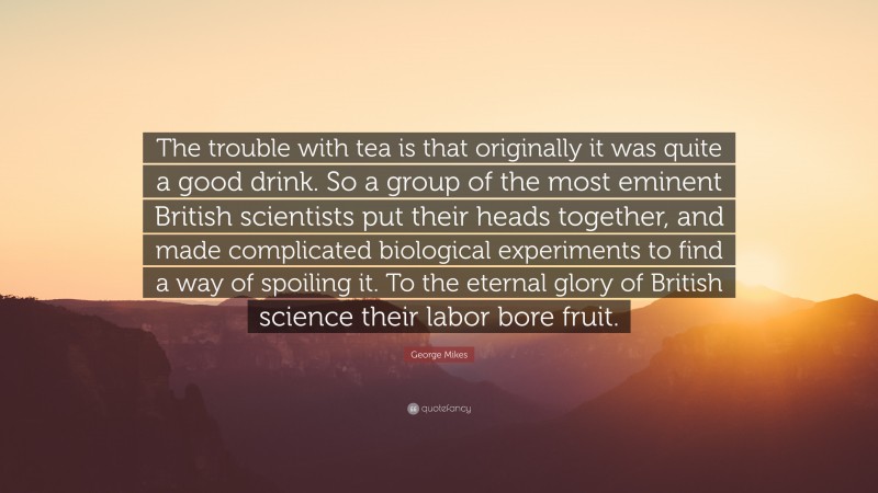 George Mikes Quote: “The trouble with tea is that originally it was quite a good drink. So a group of the most eminent British scientists put their heads together, and made complicated biological experiments to find a way of spoiling it. To the eternal glory of British science their labor bore fruit.”