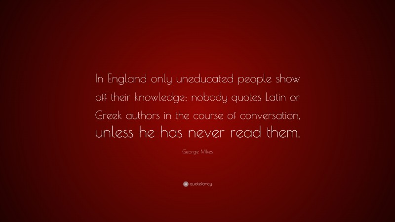 George Mikes Quote: “In England only uneducated people show off their knowledge; nobody quotes Latin or Greek authors in the course of conversation, unless he has never read them.”