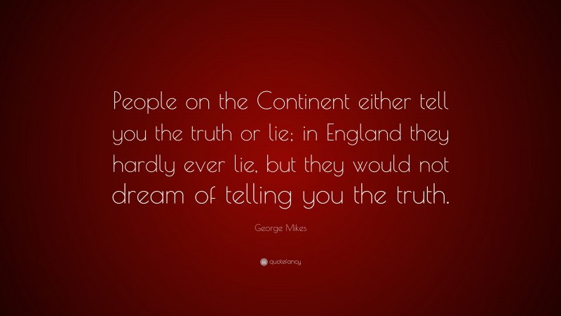 George Mikes Quote: “People on the Continent either tell you the truth or lie; in England they hardly ever lie, but they would not dream of telling you the truth.”