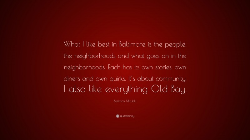 Barbara Mikulski Quote: “What I like best in Baltimore is the people, the neighborhoods and what goes on in the neighborhoods. Each has its own stories, own diners and own quirks. It’s about community. I also like everything Old Bay.”