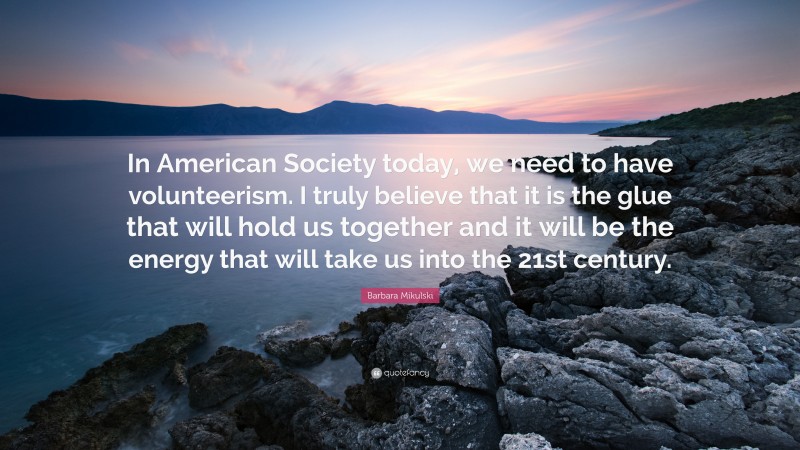 Barbara Mikulski Quote: “In American Society today, we need to have volunteerism. I truly believe that it is the glue that will hold us together and it will be the energy that will take us into the 21st century.”