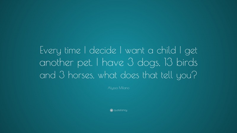Alyssa Milano Quote: “Every time I decide I want a child I get another pet. I have 3 dogs, 13 birds and 3 horses, what does that tell you?”